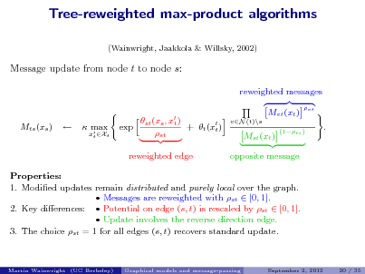 Slide: Tree-reweighted max-product algorithms
(Wainwright, Jaakkola & Willsky, 2002)

Message update from node t to node s:
reweighted messages st (xs , x ) t + t (x ) exp t st reweighted edge Mvt (xt )
vN (t)\s vt

Mts (xs )



 max 

xt Xt

Mst (xt )

(1ts )

.

opposite message

Properties: 1. Modied updates remain distributed and purely local over the graph.  Messages are reweighted with st  [0, 1]. 2. Key dierences:  Potential on edge (s, t) is rescaled by st  [0, 1].  Update involves the reverse direction edge. 3. The choice st = 1 for all edges (s, t) recovers standard update.

Martin Wainwright (UC Berkeley)

Graphical models and message-passing

September 2, 2012

20 / 35

