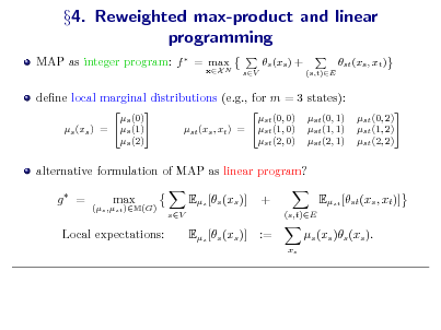 Slide: 4. Reweighted max-product and linear programming
MAP as integer program: f  = max N
xX

s (xs ) +
sV (s,t)E

st (xs , xt )

dene local marginal distributions (e.g., for m = 3 states):
 s (0) s (1) s (xs ) = s (2)  st (0, 0) st (xs , xt ) = st (1, 0) st (2, 0)  st (0, 1) st (1, 1) st (2, 1)  st (0, 2) st (1, 2) st (2, 2)

alternative formulation of MAP as linear program? g =
(s ,st )M(G)

max

Es [s (xs )]
sV

+
(s,t)E

Est [st (xs , xt )] s (xs )s (xs ).
xs

Local expectations:

Es [s (xs )]

:=


