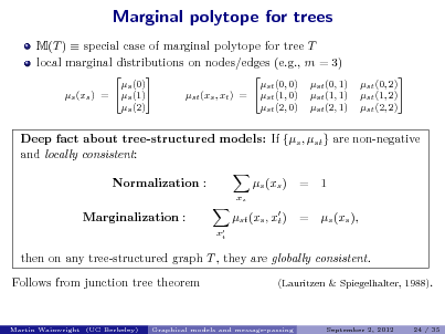 Slide: Marginal polytope for trees
M(T )  special case of marginal polytope for tree T local marginal distributions on nodes/edges (e.g., m = 3)
 s (0) s (1) s (xs ) = s (2)   st (0, 0) st (1, 0) st (xs , xt ) = st (2, 0) st (0, 1) st (1, 1) st (2, 1)  st (0, 2)  st (1, 2) st (2, 2)

Deep fact about tree-structured models: If {s , st } are non-negative and locally consistent: Normalization :
xs

s (xs ) st (xs , x ) t
 xt

= =

1 s (xs ),

Marginalization :

then on any tree-structured graph T , they are globally consistent. Follows from junction tree theorem
(Lauritzen & Spiegelhalter, 1988).

Martin Wainwright (UC Berkeley)

Graphical models and message-passing

September 2, 2012

24 / 35

