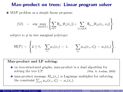 Slide: Max-product on trees: Linear program solver
MAP problem as a simple linear program:   Es [s (xs )] + f (x) = arg max M(T ) 
sV

Est [st (xs , xt )]
(s,t)E

      .

Max-product and LP solving:

subject to  in tree marginal polytope:   s (xs ) = 1, M(T ) =   0,  x
s

st (xs , x ) = s (xs ) t
 xt

on tree-structured graphs, max-product is a dual algorithm for solving the tree LP. (Wai. & Jordan, 2003) max-product message Mts (xs )  Lagrange multiplier for enforcing the constraint x st (xs , x ) = s (xs ). t
t Martin Wainwright (UC Berkeley) Graphical models and message-passing September 2, 2012 25 / 35

