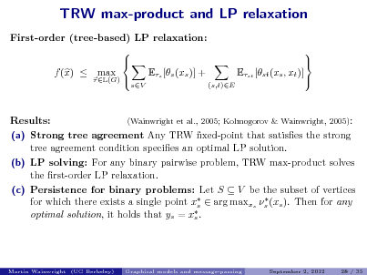 Slide: TRW max-product and LP relaxation
First-order (tree-based) LP relaxation:   f (x)  max Es [s (xs )] +  L(G) 
sV

Est [st (xs , xt )]
(s,t)E

  

Results:

(Wainwright et al., 2005; Kolmogorov & Wainwright, 2005):

(a) Strong tree agreement Any TRW xed-point that satises the strong tree agreement condition species an optimal LP solution. (b) LP solving: For any binary pairwise problem, TRW max-product solves the rst-order LP relaxation. (c) Persistence for binary problems: Let S  V be the subset of vertices  for which there exists a single point x  arg maxxs s (xs ). Then for any s  optimal solution, it holds that ys = xs .

Martin Wainwright (UC Berkeley)

Graphical models and message-passing

September 2, 2012

28 / 35

