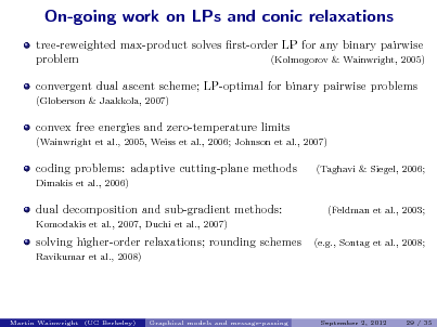 Slide: On-going work on LPs and conic relaxations
tree-reweighted max-product solves rst-order LP for any binary pairwise problem (Kolmogorov & Wainwright, 2005) convergent dual ascent scheme; LP-optimal for binary pairwise problems
(Globerson & Jaakkola, 2007)

convex free energies and zero-temperature limits
(Wainwright et al., 2005, Weiss et al., 2006; Johnson et al., 2007)

coding problems: adaptive cutting-plane methods
Dimakis et al., 2006)

(Taghavi & Siegel, 2006;

dual decomposition and sub-gradient methods:
Komodakis et al., 2007, Duchi et al., 2007)

(Feldman et al., 2003; (e.g., Sontag et al., 2008;

solving higher-order relaxations; rounding schemes
Ravikumar et al., 2008)

Martin Wainwright (UC Berkeley)

Graphical models and message-passing

September 2, 2012

29 / 35

