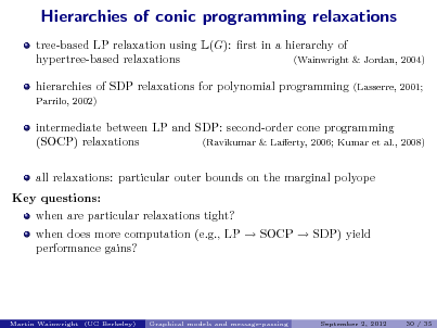 Slide: Hierarchies of conic programming relaxations
tree-based LP relaxation using L(G): rst in a hierarchy of hypertree-based relaxations (Wainwright & Jordan, 2004) hierarchies of SDP relaxations for polynomial programming
Parrilo, 2002) (Lasserre, 2001;

intermediate between LP and SDP: second-order cone programming (SOCP) relaxations (Ravikumar & Laerty, 2006; Kumar et al., 2008) all relaxations: particular outer bounds on the marginal polyope Key questions: when are particular relaxations tight? when does more computation (e.g., LP  SOCP  SDP) yield performance gains?

Martin Wainwright (UC Berkeley)

Graphical models and message-passing

September 2, 2012

30 / 35

