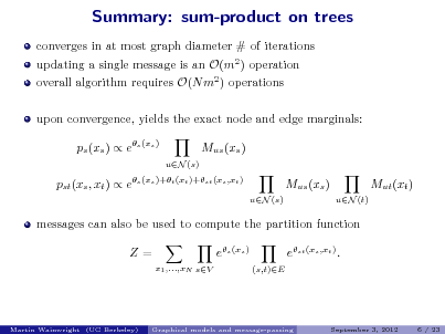 Slide: Summary: sum-product on trees
converges in at most graph diameter # of iterations updating a single message is an O(m2 ) operation overall algorithm requires O(N m2 ) operations upon convergence, yields the exact node and edge marginals: ps (xs )  es (xs ) Mus (xs )
uN (s)

pst (xs , xt )  es (xs )+t (xt )+st (xs ,xt )

Mus (xs )
uN (s) uN (t)

Mut (xt )

messages can also be used to compute the partition function Z=
x1 ,...,xN sV

es (xs )
(s,t)E

est (xs ,xt ) .

Martin Wainwright (UC Berkeley)

Graphical models and message-passing

September 3, 2012

6 / 23

