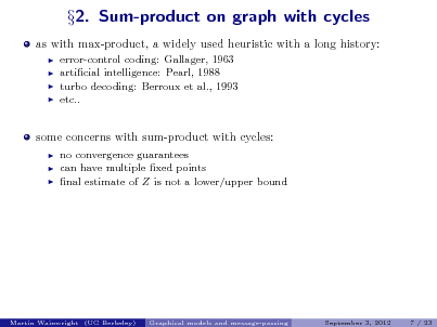 Slide: as with max-product, a widely used heuristic with a long history:
   

2. Sum-product on graph with cycles

error-control coding: Gallager, 1963 articial intelligence: Pearl, 1988 turbo decoding: Berroux et al., 1993 etc..

some concerns with sum-product with cycles:
  

no convergence guarantees can have multiple xed points nal estimate of Z is not a lower/upper bound

Martin Wainwright (UC Berkeley)

Graphical models and message-passing

September 3, 2012

7 / 23

