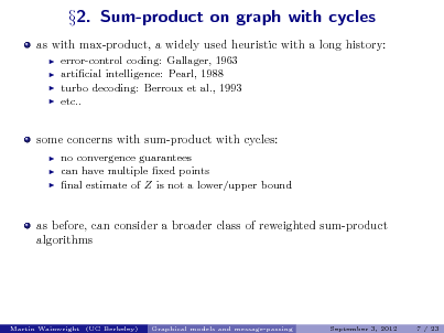 Slide: as with max-product, a widely used heuristic with a long history:
   

2. Sum-product on graph with cycles

error-control coding: Gallager, 1963 articial intelligence: Pearl, 1988 turbo decoding: Berroux et al., 1993 etc..

some concerns with sum-product with cycles:
  

no convergence guarantees can have multiple xed points nal estimate of Z is not a lower/upper bound

as before, can consider a broader class of reweighted sum-product algorithms

Martin Wainwright (UC Berkeley)

Graphical models and message-passing

September 3, 2012

7 / 23

