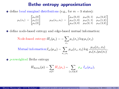 Slide: Bethe entropy approximation
dene local marginal distributions (e.g., for m = 3 states):
 s (0) s (1) s (xs ) = s (2)  st (0, 0) st (xs , xt ) = st (1, 0) st (2, 0)  st (0, 1) st (1, 1) st (2, 1)  st (0, 2) st (1, 2) st (2, 2)

dene node-based entropy and edge-based mutual information: Node-based entropy:Hs (s ) =  Mutual information:Ist (st ) =
xs ,xt

s (xs ) log s (xs )
xs

st (xs , xt ) log

st (xs , xt ) . s (xs )t (xt )

-reweighted Bethe entropy HBethe () =
sV

Hs (s ) 

st Ist (st ),
(s,t)E

Martin Wainwright (UC Berkeley)

Graphical models and message-passing

September 3, 2012

9 / 23

