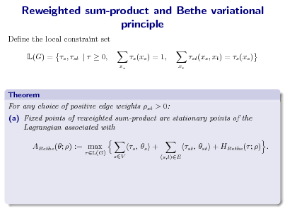 Slide: Reweighted sum-product and Bethe variational principle
Dene the local constraint set L(G) = s , st |   0, s (xs ) = 1,
xs xt

st (xs , xt ) = s (xs )

Theorem For any choice of positive edge weights st > 0: (a) Fixed points of reweighted sum-product are stationary points of the Lagrangian associated with ABethe (; ) := max
 L(G)

s ,  s +
sV (s,t)E

st , st + HBethe ( ; ) .

