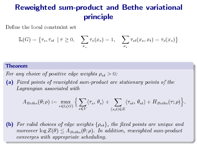 Slide: Reweighted sum-product and Bethe variational principle
Dene the local constraint set L(G) = s , st |   0, s (xs ) = 1,
xs xt

st (xs , xt ) = s (xs )

Theorem For any choice of positive edge weights st > 0: (a) Fixed points of reweighted sum-product are stationary points of the Lagrangian associated with ABethe (; ) := max
 L(G)

s ,  s +
sV (s,t)E

st , st + HBethe ( ; ) .

(b) For valid choices of edge weights {st }, the xed points are unique and moreover log Z()  ABethe (; ). In addition, reweighted sum-product converges with appropriate scheduling.


