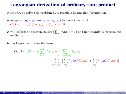 Slide: Lagrangian derivation of ordinary sum-product
lets try to solve this problem by a (partial) Lagrangian formulation assign a Lagrange multiplier ts (xs ) for each constraint Cts (xs ) := s (xs )  xt st (xs , xt ) = 0 will enforce the normalization ( explicitly the Lagrangian takes the form: L( ; ) = ,  + Hs (s )  +
(s,t)E xt xs

s (xs ) = 1) and non-negativity constraints

Ist (st )
(s,t)E(G)

sV

st (xt )Cst (xt ) +
xs

ts (xs )Cts (xs )

Martin Wainwright (UC Berkeley)

Graphical models and message-passing

September 3, 2012

12 / 23

