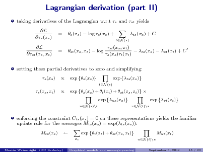 Slide: Lagrangian derivation (part II)
taking derivatives of the Lagrangian w.r.t s and st yields L s (xs ) L st (xs , xt ) = = s (xs )  log s (xs ) + st (xs , xt )  log ts (xs ) + C
tN (s)

st (xs , xt )  ts (xs )  st (xt ) + C  s (xs )t (xt )

setting these partial derivatives to zero and simplifying:
s (xs ) s (xs , xt )   exp s (xs )
tN (s)

exp ts (xs )

exp s (xs ) + t (xt ) + st (xs , xt )  exp us (xs )
uN (s)\t vN (t)\s

exp vt (xt )

enforcing the constraint Cts (xs ) = 0 on these representations yields the familiar update rule for the messages Mts (xs ) = exp(ts (xs )):
Mts (xs )  exp t (xt ) + st (xs , xt )
xt
Graphical models and message-passing

Mut (xt )
uN (t)\s
September 3, 2012 13 / 23

Martin Wainwright (UC Berkeley)

