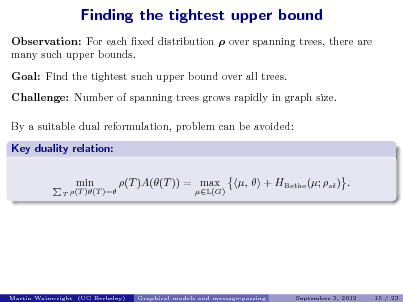 Slide: Finding the tightest upper bound
Observation: For each xed distribution  over spanning trees, there are many such upper bounds. Goal: Find the tightest such upper bound over all trees. Challenge: Number of spanning trees grows rapidly in graph size. By a suitable dual reformulation, problem can be avoided: Key duality relation: min (T )A((T )) = max ,  + HBethe (; st ) .

T

(T )(T )=

L(G)

Martin Wainwright (UC Berkeley)

Graphical models and message-passing

September 3, 2012

15 / 23

