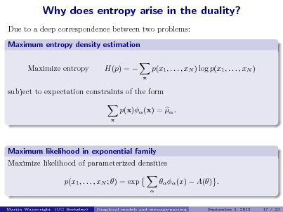 Slide: Why does entropy arise in the duality?
Due to a deep correspondence between two problems: Maximum entropy density estimation Maximize entropy H(p) =  p(x1 , . . . , xN ) log p(x1 , . . . , xN )
x

subject to expectation constraints of the form p(x) (x) =  .
x

Maximum likelihood in exponential family Maximize likelihood of parameterized densities p(x1 , . . . , xN ; ) = exp

Martin Wainwright (UC Berkeley)

  (x)  A() .
September 3, 2012 17 / 23

Graphical models and message-passing


