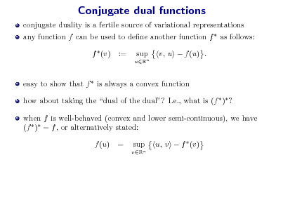 Slide: Conjugate dual functions
conjugate duality is a fertile source of variational representations any function f can be used to dene another function f  as follows: f  (v) := sup
uRn

v, u  f (u) .

easy to show that f  is always a convex function how about taking the dual of the dual? I.e., what is (f  ) ? when f is well-behaved (convex and lower semi-continuous), we have (f  ) = f , or alternatively stated: f (u) = sup
vRn

u, v  f  (v)

