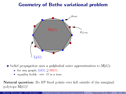 Slide: Geometry of Bethe variational problem
int

M(G)

f rac

L(G) belief propagation uses a polyhedral outer approximation to M(G):
 

for any graph, L(G)  M(G). equality holds  G is a tree.

Natural question: Do BP xed points ever fall outside of the marginal polytope M(G)?
Martin Wainwright (UC Berkeley) Graphical models and message-passing September 3, 2012 21 / 23

