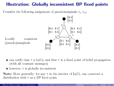 Slide: Illustration: Globally inconsistent BP xed points
Consider the following assignment of pseudomarginals s , st :
 
2

   

   
3

Locally consistent (pseudo)marginals

1

 

   

 

can verify that   L(G), and that  is a xed point of belief propagation (with all constant messages) however,  is globally inconsistent Note: More generally: for any  in the interior of L(G), can construct a distribution with  as a BP xed point.
Martin Wainwright (UC Berkeley) Graphical models and message-passing September 3, 2012 22 / 23

