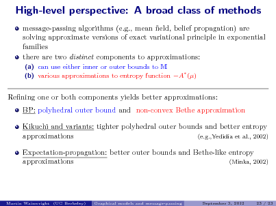 Slide: High-level perspective: A broad class of methods
message-passing algorithms (e.g., mean eld, belief propagation) are solving approximate versions of exact variational principle in exponential families there are two distinct components to approximations:
(a) can use either inner or outer bounds to M (b) various approximations to entropy function A ()

Rening one or both components yields better approximations: BP: polyhedral outer bound and non-convex Bethe approximation Kikuchi and variants: tighter polyhedral outer bounds and better entropy approximations (e.g.,Yedidia et al., 2002) Expectation-propagation: better outer bounds and Bethe-like entropy approximations (Minka, 2002)

Martin Wainwright (UC Berkeley)

Graphical models and message-passing

September 3, 2012

23 / 23

