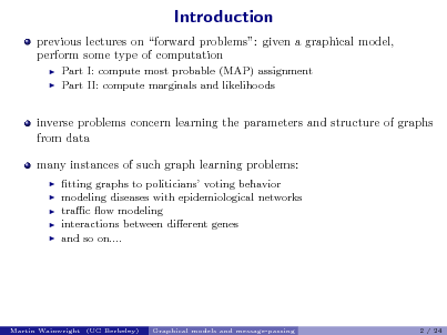 Slide: Introduction
previous lectures on forward problems: given a graphical model, perform some type of computation
 

Part I: compute most probable (MAP) assignment Part II: compute marginals and likelihoods

inverse problems concern learning the parameters and structure of graphs from data many instances of such graph learning problems:
    

tting graphs to politicians voting behavior modeling diseases with epidemiological networks trac ow modeling interactions between dierent genes and so on....

Martin Wainwright (UC Berkeley)

Graphical models and message-passing

2 / 24

