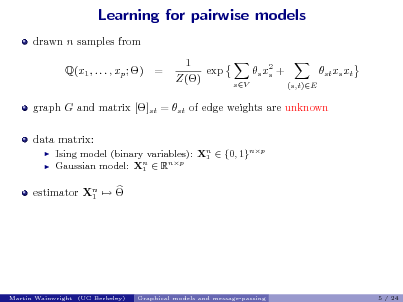 Slide: Learning for pairwise models
drawn n samples from Q(x1 , . . . , xp ; ) = 1 exp Z() s x2 + s
sV (s,t)E

st xs xt

graph G and matrix []st = st of edge weights are unknown data matrix:
 

Ising model (binary variables): Xn  {0, 1}np 1 Gaussian model: Xn  Rnp 1

estimator Xn   1

Martin Wainwright (UC Berkeley)

Graphical models and message-passing

5 / 24

