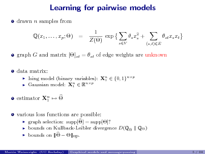 Slide: Learning for pairwise models
drawn n samples from Q(x1 , . . . , xp ; ) = 1 exp Z() s x2 + s
sV (s,t)E

st xs xt

graph G and matrix []st = st of edge weights are unknown data matrix:
 

Ising model (binary variables): Xn  {0, 1}np 1 Gaussian model: Xn  Rnp 1

estimator Xn   1 various loss functions are possible:
  

graph selection: supp[] = supp[]? bounds on Kullback-Leibler divergence D(Q bounds on |||  |||op .
Graphical models and message-passing

Q )

Martin Wainwright (UC Berkeley)

5 / 24

