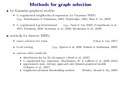 Slide: Methods for graph selection
for Gaussian graphical models:


1 -regularized neighborhood regression for Gaussian MRFs
(e.g., Meinshausen & Buhlmann, 2005; Wainwright, 2006, Zhao & Yu, 2006)



1 -regularized log-determinant

(e.g., Yuan & Lin, 2006; dAsprmont et al., e 2007; Friedman, 2008; Rothman et al., 2008; Ravikumar et al., 2008)

methods for discrete MRFs
  

exact solution for trees local testing various other methods
   

(Chow & Liu, 1967) (e.g., Spirtes et al, 2000; Kalisch & Buhlmann, 2008)

distribution ts by KL-divergence (Abeel et al., 2005) 1 -regularized log. regression (Ravikumar, W. & Laerty et al., 2008, 2010) approximate max. entropy approach and thinned graphical models (Johnson et al., 2007) neighborhood-based thresholding method (Bresler, Mossel & Sly, 2008)

