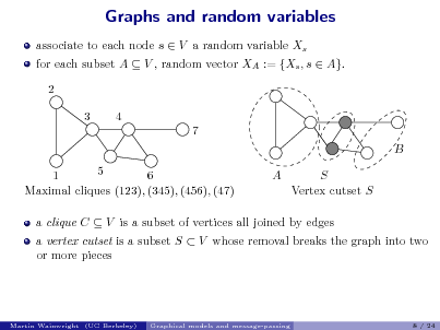 Slide: Graphs and random variables
associate to each node s  V a random variable Xs 2 3 4 7 B 5 6 1 Maximal cliques (123), (345), (456), (47) A S Vertex cutset S for each subset A  V , random vector XA := {Xs , s  A}.

a clique C  V is a subset of vertices all joined by edges

a vertex cutset is a subset S  V whose removal breaks the graph into two or more pieces

Martin Wainwright (UC Berkeley)

Graphical models and message-passing

8 / 24

