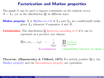 Slide: Factorization and Markov properties
The graph G can be used to impose constraints on the random vector X = XV (or on the distribution Q) in dierent ways. Markov property: X is Markov w.r.t G if XA and XB are conditionally indpt. given XS whenever S separates A and B. Factorization: The distribution Q factorizes according to G if it can be expressed as a product over cliques: Q(x1 , x2 , . . . , xp ) = 1 Z C (xC )
CC

Normalization

compatibility function on clique C

Theorem: (Hammersley & Cliord, 1973) For strictly positive Q(), the Markov property and the Factorization property are equivalent.

Martin Wainwright (UC Berkeley)

Graphical models and message-passing

9 / 24

