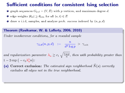 Slide: Sucient conditions for consistent Ising selection
graph sequences Gp,d = (V, E) with p vertices, and maximum degree d. edge weights |st |  min for all (s, t)  E draw n i.i.d, samples, and analyze prob. success indexed by (n, p, d)

Theorem (Ravikumar, W. & Laerty, 2006, 2010) Under incoherence conditions, for a rescaled sample LR (n, p, d) := n > crit d3 log p
log p n ,

1  2 exp 

and regularization parameter n  c1 c 2 2 n n :

then with probability greater than

(a) Correct exclusion: The estimated sign neighborhood N (s) correctly excludes all edges not in the true neighborhood.

