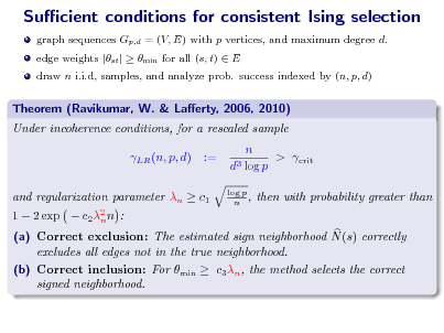 Slide: Sucient conditions for consistent Ising selection
graph sequences Gp,d = (V, E) with p vertices, and maximum degree d. edge weights |st |  min for all (s, t)  E draw n i.i.d, samples, and analyze prob. success indexed by (n, p, d)

Theorem (Ravikumar, W. & Laerty, 2006, 2010) Under incoherence conditions, for a rescaled sample LR (n, p, d) := n > crit d3 log p
log p n ,

1  2 exp 

and regularization parameter n  c1 c 2 2 n n :

then with probability greater than

(a) Correct exclusion: The estimated sign neighborhood N (s) correctly excludes all edges not in the true neighborhood. (b) Correct inclusion: For min  c3 n , the method selects the correct signed neighborhood.


