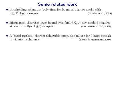 Slide: Some related work
thresholding estimator (poly-time for bounded degree) works with n 2d log p samples (Bresler et al., 2008) information-theoretic lower bound over family Gp,d : any method requires at least n = (d2 log p) samples (Santhanam & W., 2008) 1 -based method: sharper achievable rates, also failure for  large enough to violate incoherence (Bento & Montanari, 2009)

