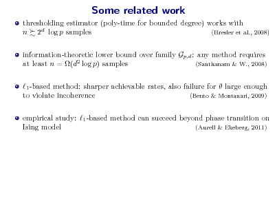 Slide: Some related work
thresholding estimator (poly-time for bounded degree) works with n 2d log p samples (Bresler et al., 2008) information-theoretic lower bound over family Gp,d : any method requires at least n = (d2 log p) samples (Santhanam & W., 2008) 1 -based method: sharper achievable rates, also failure for  large enough to violate incoherence (Bento & Montanari, 2009) empirical study: 1 -based method can succeed beyond phase transition on Ising model (Aurell & Ekeberg, 2011)


