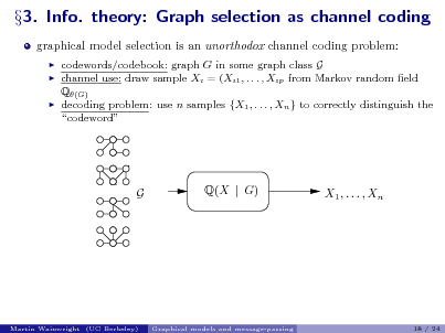 Slide: 3. Info. theory: Graph selection as channel coding
graphical model selection is an unorthodox channel coding problem:
 



codewords/codebook: graph G in some graph class G channel use: draw sample Xi = (Xi1 , . . . , Xip from Markov random eld Q(G) decoding problem: use n samples {X1 , . . . , Xn } to correctly distinguish the codeword

G

Q(X | G)

X1 , . . . , Xn

Martin Wainwright (UC Berkeley)

Graphical models and message-passing

18 / 24

