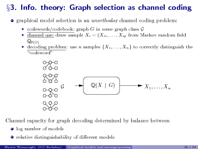 Slide: 3. Info. theory: Graph selection as channel coding
graphical model selection is an unorthodox channel coding problem:
 



codewords/codebook: graph G in some graph class G channel use: draw sample Xi = (Xi1 , . . . , Xip from Markov random eld Q(G) decoding problem: use n samples {X1 , . . . , Xn } to correctly distinguish the codeword

G

Q(X | G)

X1 , . . . , Xn

Channel capacity for graph decoding determined by balance between
log number of models relative distinguishability of dierent models
Martin Wainwright (UC Berkeley) Graphical models and message-passing 18 / 24

