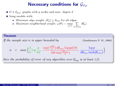 Slide: Necessary conditions for Gd,p
G  Gd,p : graphs with p nodes and max. degree d Ising models with:  Minimum edge weight: |  |   min for all edges st  Maximum neighborhood weight: () := max

sV tN (s)

 |st |

Theorem If the sample size n is upper bounded by n < max

(Santhanam & W, 2008)

() p exp( 4 ) dmin log(pd/8) d log p log , , 3min 8 8d 2min tanh(min ) 128 exp( 2 )

then the probability of error of any algorithm over Gd,p is at least 1/2.

Martin Wainwright (UC Berkeley)

Graphical models and message-passing

19 / 24

