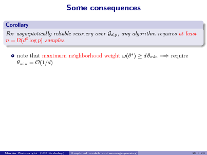 Slide: Some consequences
Corollary For asymptotically reliable recovery over Gd,p , any algorithm requires at least n = (d2 log p) samples. note that maximum neighborhood weight ( )  d min = require min = O(1/d)

Martin Wainwright (UC Berkeley)

Graphical models and message-passing

20 / 24

