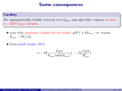 Slide: Some consequences
Corollary For asymptotically reliable recovery over Gd,p , any algorithm requires at least n = (d2 log p) samples. note that maximum neighborhood weight ( )  d min = require min = O(1/d) from small weight eect n = ( log p log p ) =  2 min tanh(min ) min

Martin Wainwright (UC Berkeley)

Graphical models and message-passing

20 / 24

