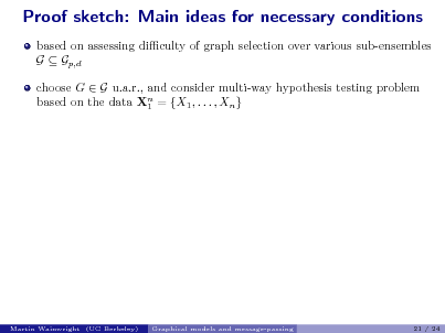 Slide: Proof sketch: Main ideas for necessary conditions
based on assessing diculty of graph selection over various sub-ensembles G  Gp,d choose G  G u.a.r., and consider multi-way hypothesis testing problem based on the data Xn = {X1 , . . . , Xn } 1

Martin Wainwright (UC Berkeley)

Graphical models and message-passing

21 / 24

