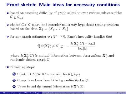 Slide: Proof sketch: Main ideas for necessary conditions
based on assessing diculty of graph selection over various sub-ensembles G  Gp,d choose G  G u.a.r., and consider multi-way hypothesis testing problem based on the data Xn = {X1 , . . . , Xn } 1 for any graph estimator  : X n  G, Fanos inequality implies that Q[(Xn ) = G]  1  1 I(Xn ; G) + log 2 1 log |G|

where I(Xn ; G) is mutual information between observations Xn and 1 1 randomly chosen graph G remaining steps:
1 2 3

Construct dicult sub-ensembles G  Gp,d Compute or lower bound the log cardinality log |G|. Upper bound the mutual information I(Xn ; G). 1
Graphical models and message-passing 21 / 24

Martin Wainwright (UC Berkeley)


