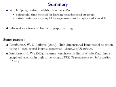 Slide: Summary
simple 1 -regularized neighborhood selection:
 

polynomial-time method for learning neighborhood structure natural extensions (using block regularization) to higher order models

information-theoretic limits of graph learning Some papers: Ravikumar, W. & Laerty (2010). High-dimensional Ising model selection using 1 -regularized logistic regression. Annals of Statistics. Santhanam & W (2012). Information-theoretic limits of selecting binary graphical models in high dimensions, IEEE Transactions on Information Theory.


