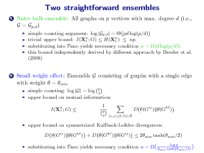 Slide: Two straightforward ensembles
1

Naive bulk ensemble: All graphs on p vertices with max. degree d (i.e., G = Gp,d )
   

simple counting argument: log |Gp,d | =  pd log(p/d) trivial upper bound: I(Xn ; G)  H(Xn )  np. 1 1 substituting into Fano yields necessary condition n = (d log(p/d)) this bound independently derived by dierent approach by Bresler et al. (2008)

2

Small weight eect: Ensemble G consisting of graphs with a single edge with weight  = min
 

simple counting: log |G| = log p 2 upper bound on mutual information: I(Xn ; G)  1 1
p 2 (i,j),(k,)E

D (Gij ) (Gk ) .



upper bound on symmetrized Kullback-Leibler divergences: D (Gij ) (Gk ) + D (Gk ) (Gij )  2min tanh(min /2)



substituting into Fano yields necessary condition n = 

log p min tanh(min /2)

