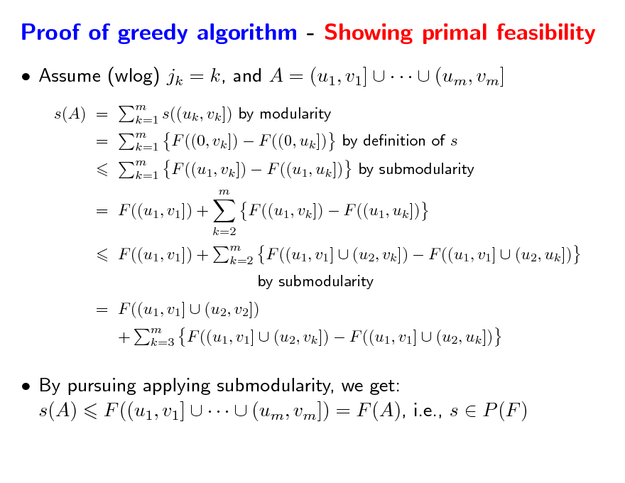 Slide: Proof of greedy algorithm - Showing primal feasibility
 Assume (wlog) jk = k, and A = (u1, v1]      (um, vm]
s(A) = =
m k=1 s((uk , vk ]) by modularity m k=1 F ((0, vk ])  F ((0, uk ]) by denition of s m k=1 F ((u1, vk ])  F ((u1, uk ]) by submodularity m

= F ((u1, v1 ]) + F ((u1, v1 ]) +

k=2 m k=2

F ((u1, vk ])  F ((u1, uk ]) F ((u1, v1 ]  (u2, vk ])  F ((u1, v1]  (u2, uk ])

by submodularity = F ((u1, v1 ]  (u2, v2]) +
m k=3

F ((u1, v1]  (u2, vk ])  F ((u1, v1]  (u2, uk ])

 By pursuing applying submodularity, we get: s(A) F ((u1, v1]      (um, vm]) = F (A), i.e., s  P (F )


