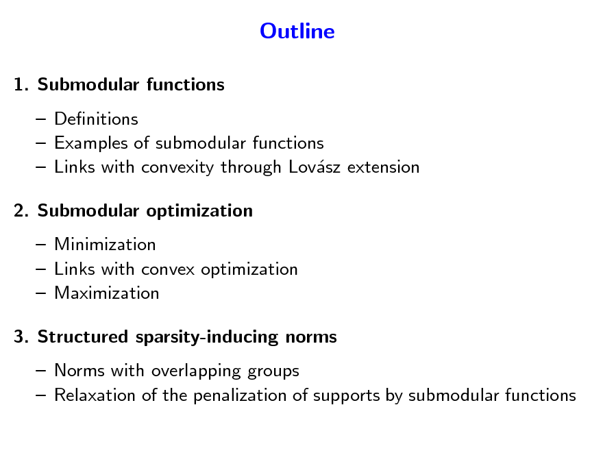 Slide: Outline
1. Submodular functions  Denitions  Examples of submodular functions  Links with convexity through Lovsz extension a 2. Submodular optimization  Minimization  Links with convex optimization  Maximization 3. Structured sparsity-inducing norms  Norms with overlapping groups  Relaxation of the penalization of supports by submodular functions

