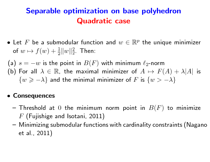 Slide: Separable optimization on base polyhedron Quadratic case
 Let F be a submodular function and w  Rp the unique minimizer of w  f (w) + 1 w 2. Then: 2 2 (a) s = w is the point in B(F ) with minimum 2-norm (b) For all   R, the maximal minimizer of A  F (A) + |A| is {w } and the minimal minimizer of F is {w > }  Consequences  Threshold at 0 the minimum norm point in B(F ) to minimize F (Fujishige and Isotani, 2011)  Minimizing submodular functions with cardinality constraints (Nagano et al., 2011)


