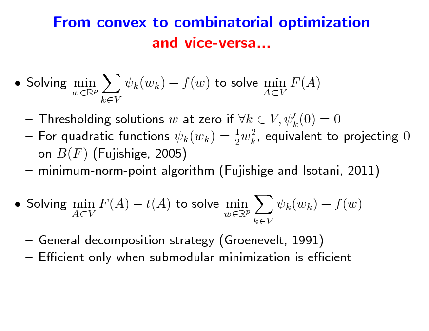 Slide: From convex to combinatorial optimization and vice-versa...
 Solving minp
wR

k (wk ) + f (w) to solve min F (A)
kV AV

  Thresholding solutions w at zero if k  V, k (0) = 0 2  For quadratic functions k (wk ) = 1 wk , equivalent to projecting 0 2 on B(F ) (Fujishige, 2005)  minimum-norm-point algorithm (Fujishige and Isotani, 2011)

 Solving min F (A)  t(A) to solve minp
AV wR

k (wk ) + f (w)
kV

 General decomposition strategy (Groenevelt, 1991)  Ecient only when submodular minimization is ecient

