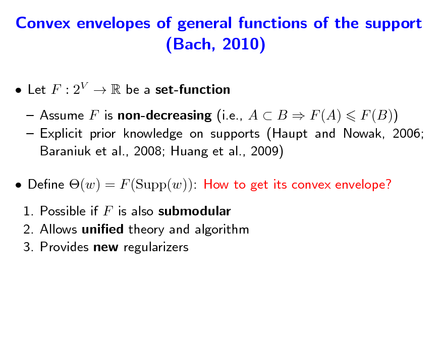 Slide: Convex envelopes of general functions of the support (Bach, 2010)
 Let F : 2V  R be a set-function  Assume F is non-decreasing (i.e., A  B  F (A) F (B))  Explicit prior knowledge on supports (Haupt and Nowak, 2006; Baraniuk et al., 2008; Huang et al., 2009)  Dene (w) = F (Supp(w)): How to get its convex envelope? 1. Possible if F is also submodular 2. Allows unied theory and algorithm 3. Provides new regularizers

