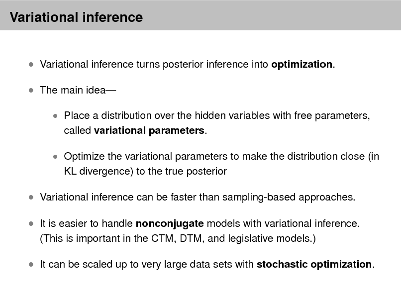 Slide: Variational inference
 Variational inference turns posterior inference into optimization.  The main idea
 Place a distribution over the hidden variables with free parameters,

called variational parameters.

 Optimize the variational parameters to make the distribution close (in

KL divergence) to the true posterior

 Variational inference can be faster than sampling-based approaches.  It is easier to handle nonconjugate models with variational inference.
(This is important in the CTM, DTM, and legislative models.)

 It can be scaled up to very large data sets with stochastic optimization.

