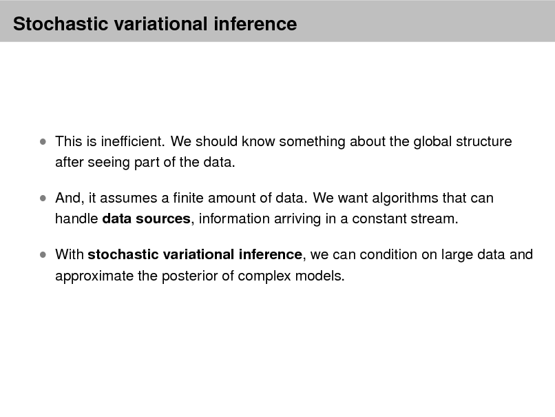 Slide: Stochastic variational inference

 This is inefcient. We should know something about the global structure
after seeing part of the data.

 And, it assumes a nite amount of data. We want algorithms that can
handle data sources, information arriving in a constant stream.

 With stochastic variational inference, we can condition on large data and
approximate the posterior of complex models.

