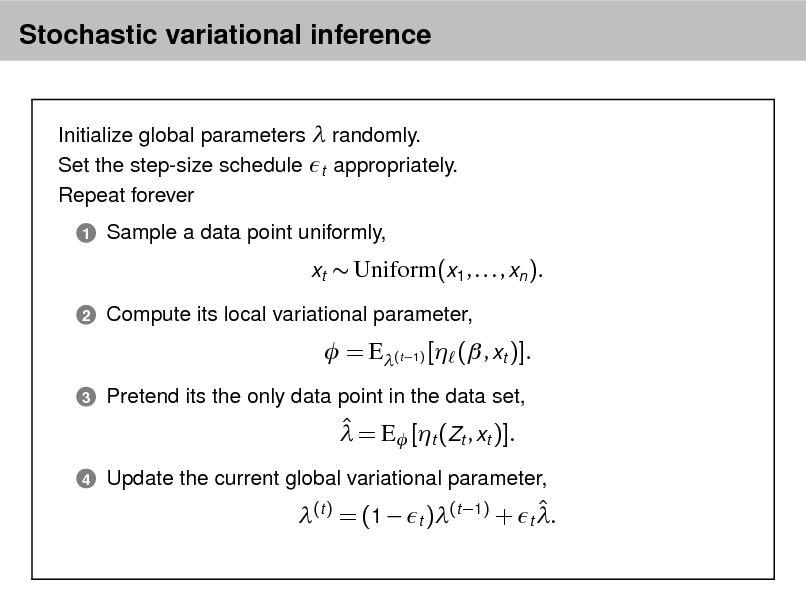 Slide: Stochastic variational inference

Initialize global parameters  randomly. Set the step-size schedule t appropriately. Repeat forever
1

Sample a data point uniformly, xt  Uniform(x1 , . . . , xn ).

2

Compute its local variational parameter,

 = E(t 1) [ ( , xt )].
3

Pretend its the only data point in the data set,

  = E [t (Zt , xt )].
4

Update the current global variational parameter,

 (t ) = (1  t )(t 1) + t .


