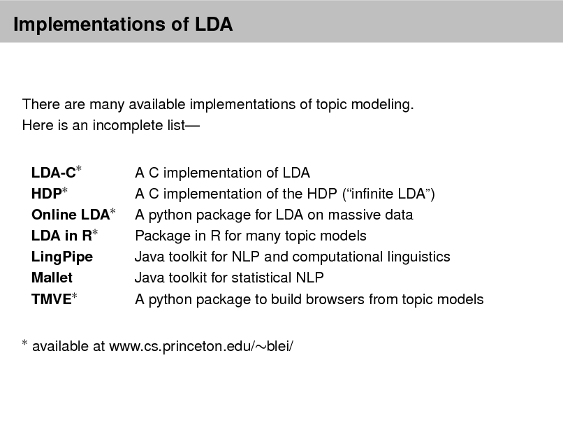 Slide: Implementations of LDA

There are many available implementations of topic modeling. Here is an incomplete list LDA-C HDP Online LDA LDA in R LingPipe Mallet TMVE


A C implementation of LDA A C implementation of the HDP (innite LDA) A python package for LDA on massive data Package in R for many topic models Java toolkit for NLP and computational linguistics Java toolkit for statistical NLP A python package to build browsers from topic models

available at www.cs.princeton.edu/blei/

