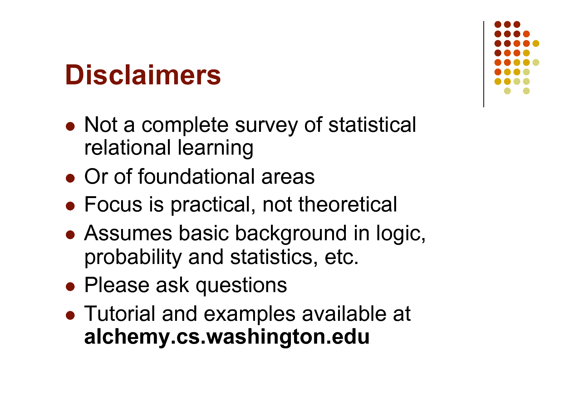Slide: Disclaimers
Not a complete survey of statistical relational learning  Or of foundational areas  Focus is practical, not theoretical  Assumes basic background in logic, probability and statistics, etc.  Please ask questions  Tutorial and examples available at alchemy.cs.washington.edu


